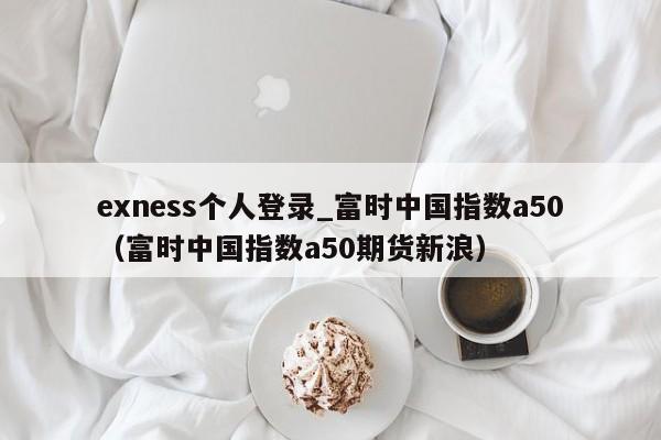 exness个人登录_富时中国指数a50（富时中国指数a50期货新浪）