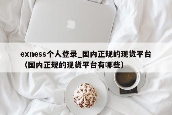 exness个人登录_国内正规的现货平台（国内正规的现货平台有哪些）