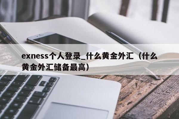 exness个人登录_什么黄金外汇（什么黄金外汇储备最高）