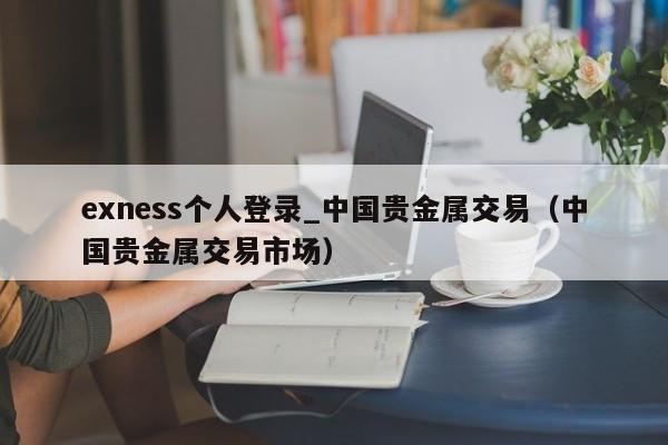 exness个人登录_中国贵金属交易（中国贵金属交易市场）