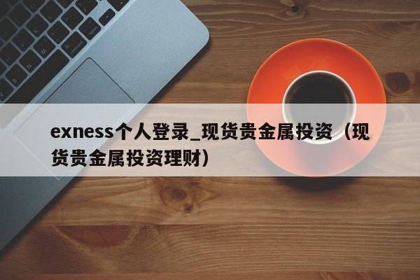 exness个人登录_现货贵金属投资（现货贵金属投资理财）