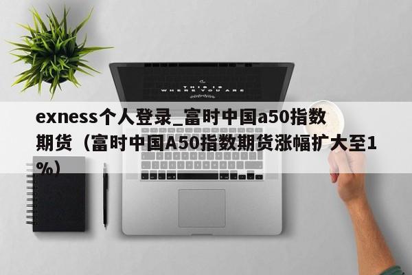 exness个人登录_富时中国a50指数期货（富时中国A50指数期货涨幅扩大至1%）