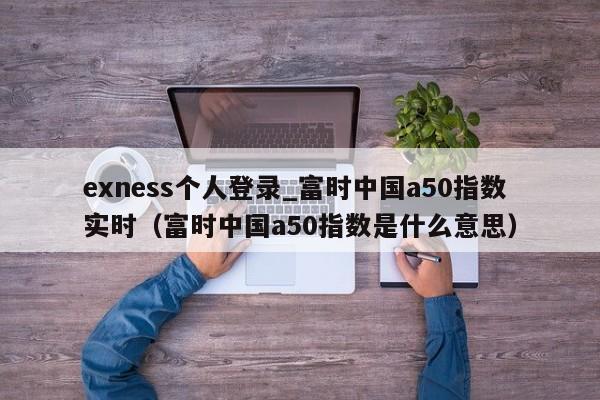 exness个人登录_富时中国a50指数实时（富时中国a50指数是什么意思）