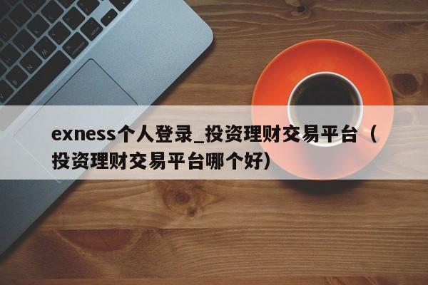 exness个人登录_投资理财交易平台（投资理财交易平台哪个好）