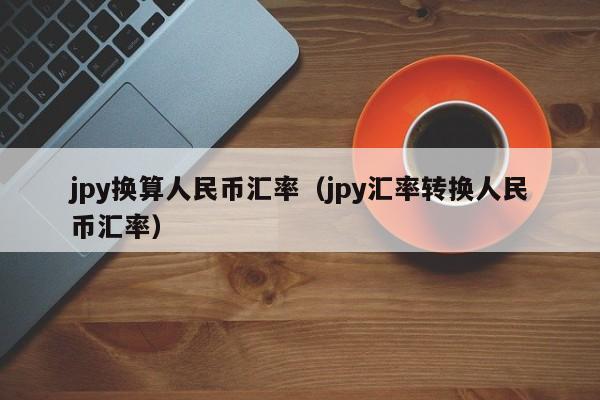 jpy换算人民币汇率（jpy汇率转换人民币汇率）