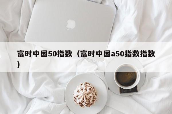 富时中国50指数（富时中国a50指数指数）