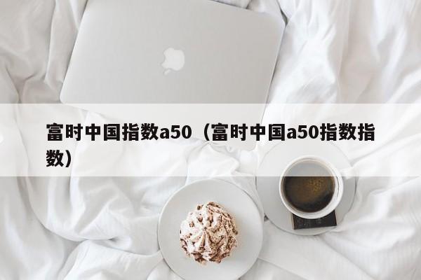 富时中国指数a50（富时中国a50指数指数）