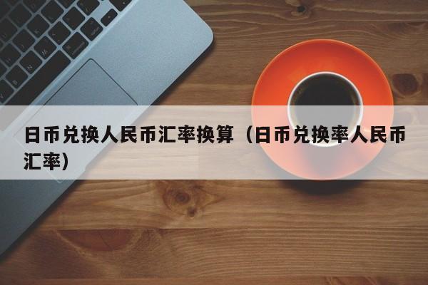 日币兑换人民币汇率换算（日币兑换率人民币汇率）