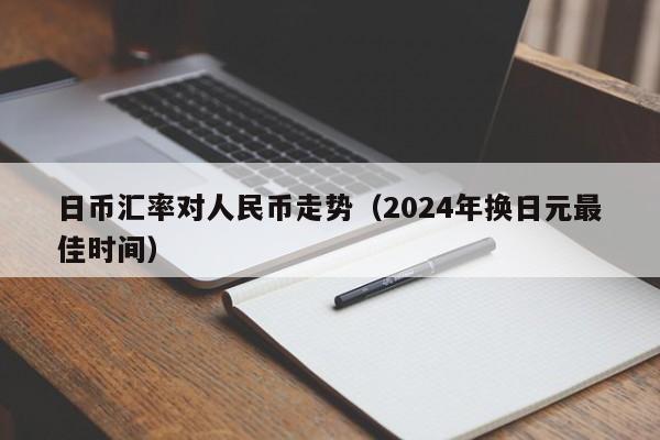 日币汇率对人民币走势（2024年换日元最佳时间）