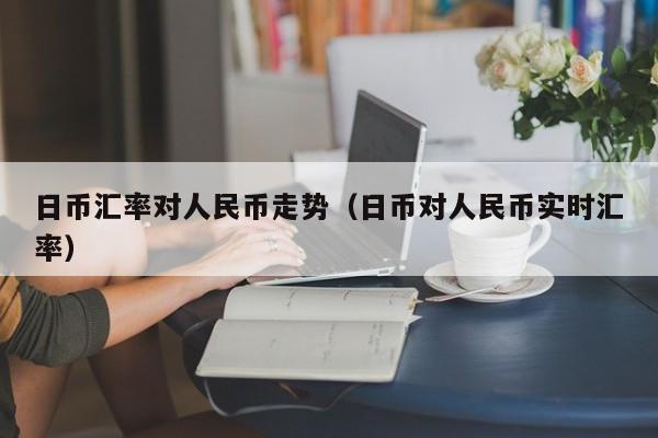 日币汇率对人民币走势（日币对人民币实时汇率）