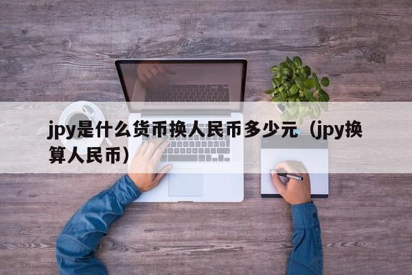 jpy是什么货币换人民币多少元（jpy换算人民币）