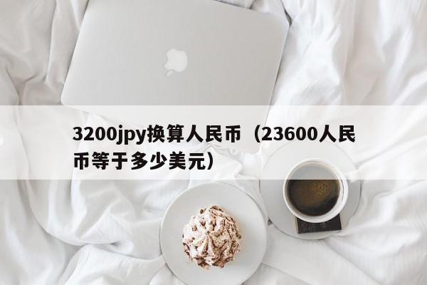 3200jpy换算人民币（23600人民币等于多少美元）