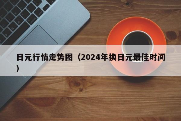 日元行情走势图（2024年换日元最佳时间）