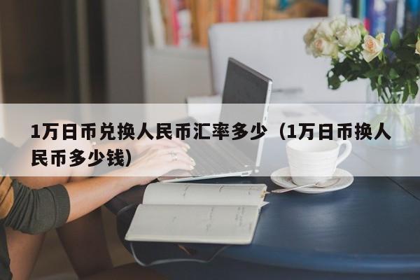 1万日币兑换人民币汇率多少（1万日币换人民币多少钱）