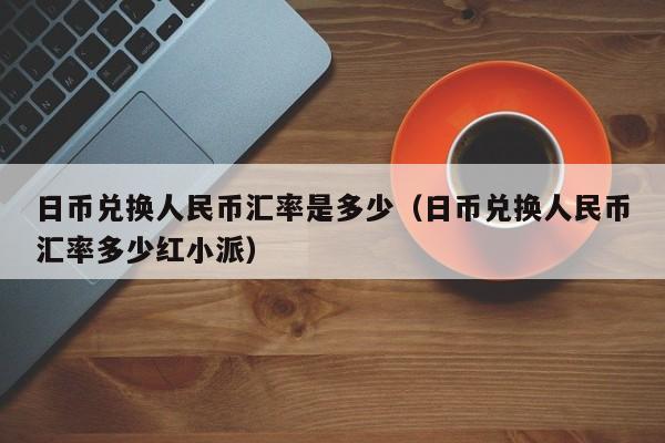 日币兑换人民币汇率是多少（日币兑换人民币汇率多少红小派）