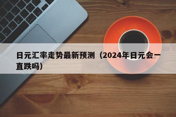 日元汇率走势最新预测（2024年日元会一直跌吗）