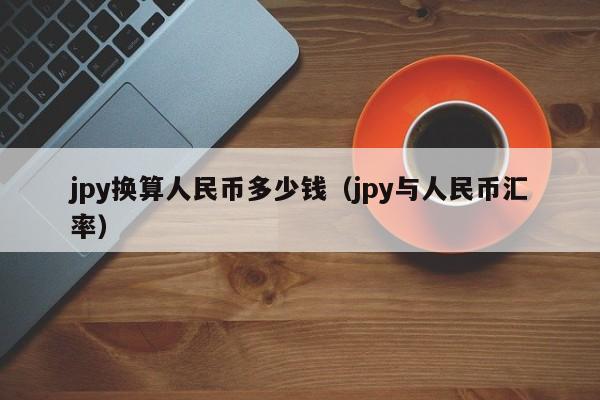 jpy换算人民币多少钱（jpy与人民币汇率）