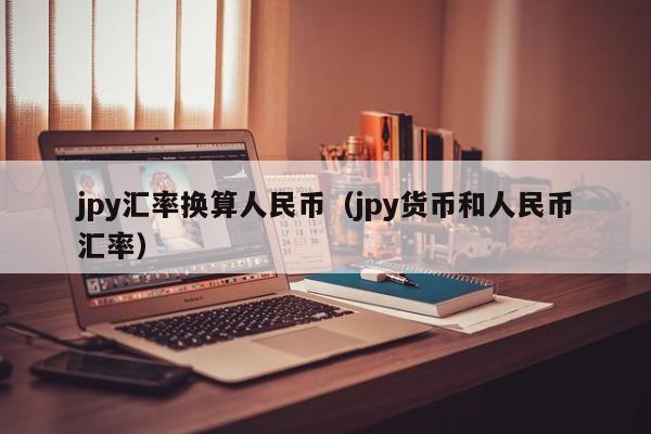 jpy汇率换算人民币（jpy货币和人民币汇率）