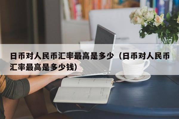 日币对人民币汇率最高是多少（日币对人民币汇率最高是多少钱）