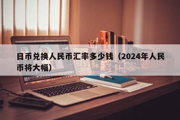 日币兑换人民币汇率多少钱（2024年人民币将大幅）