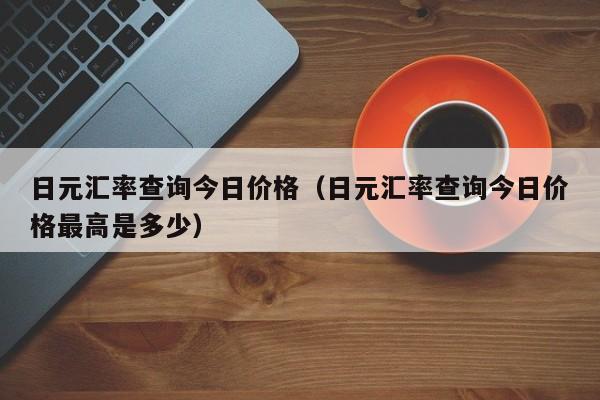 日元汇率查询今日价格（日元汇率查询今日价格最高是多少）