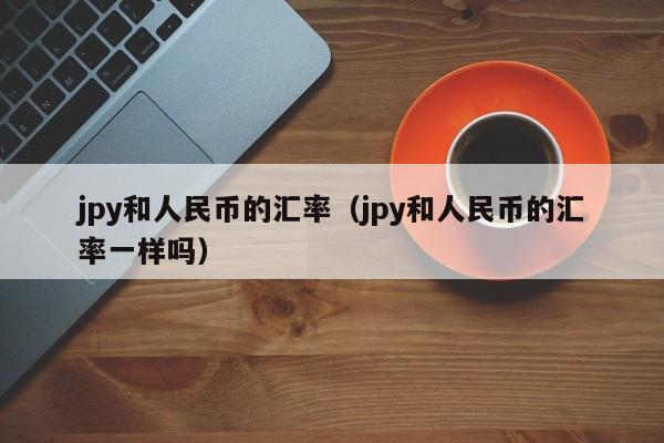 jpy和人民币的汇率（jpy和人民币的汇率一样吗）