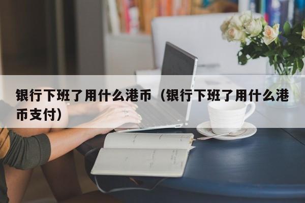 银行下班了用什么港币（银行下班了用什么港币支付）