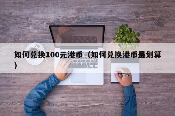 如何兑换100元港币（如何兑换港币最划算）