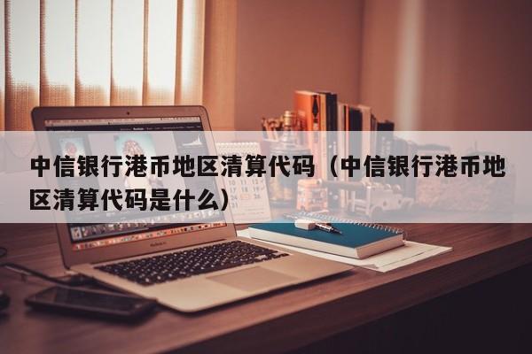 中信银行港币地区清算代码（中信银行港币地区清算代码是什么）