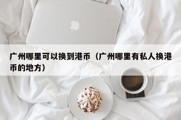 广州哪里可以换到港币（广州哪里有私人换港币的地方）