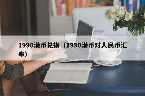 1990港币兑换（1990港币对人民币汇率）