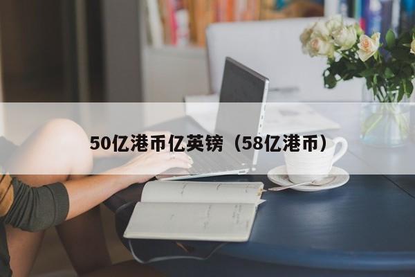 50亿港币亿英镑（58亿港币）