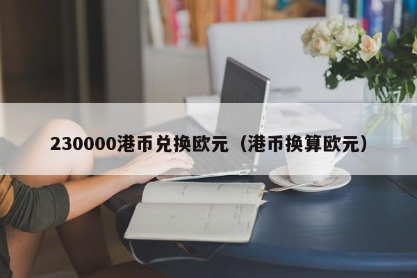 230000港币兑换欧元（港币换算欧元）