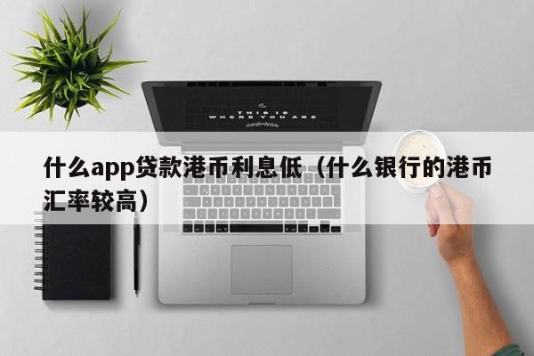 什么app贷款港币利息低（什么银行的港币汇率较高）