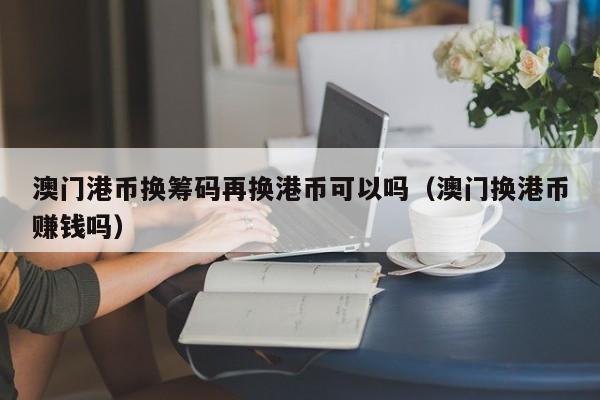 澳门港币换筹码再换港币可以吗（澳门换港币赚钱吗）