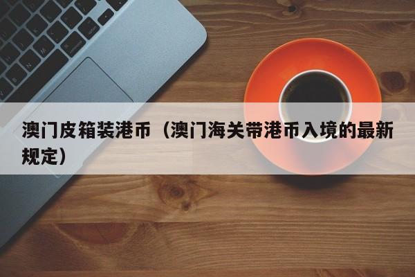 澳门皮箱装港币（澳门海关带港币入境的最新规定）