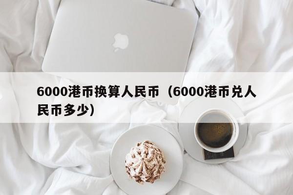 6000港币换算人民币（6000港币兑人民币多少）