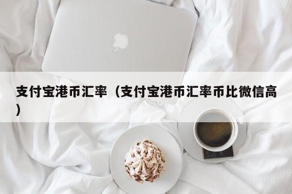 支付宝港币汇率（支付宝港币汇率币比微信高）