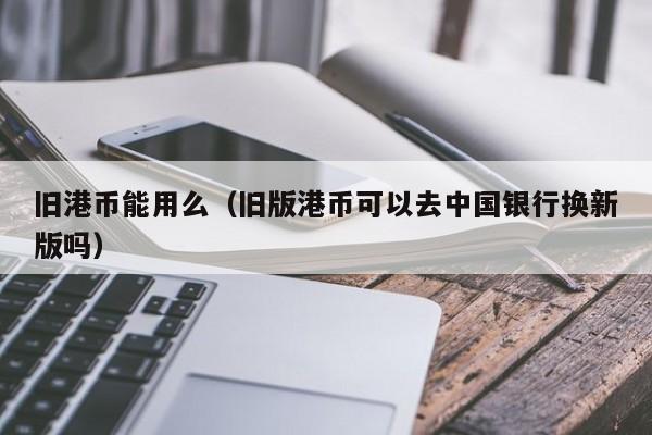 旧港币能用么（旧版港币可以去中国银行换新版吗）