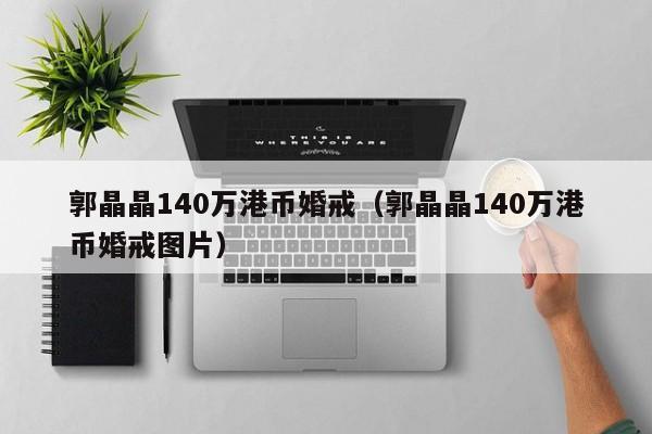 郭晶晶140万港币婚戒（郭晶晶140万港币婚戒图片）