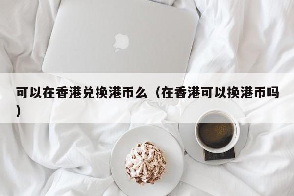 可以在香港兑换港币么（在香港可以换港币吗）