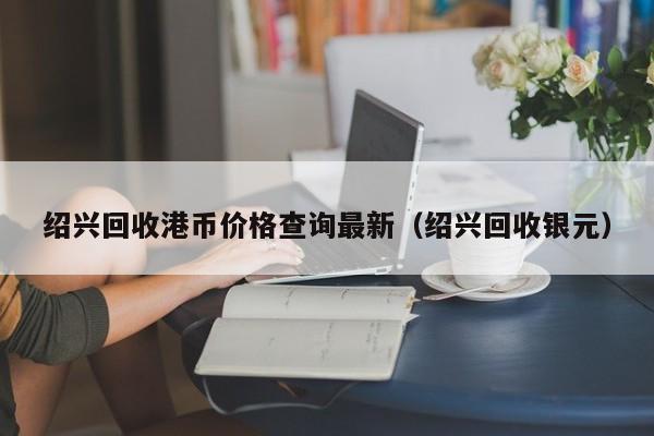 绍兴回收港币价格查询最新（绍兴回收银元）