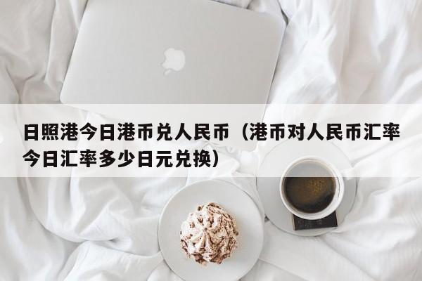 日照港今日港币兑人民币（港币对人民币汇率今日汇率多少日元兑换）