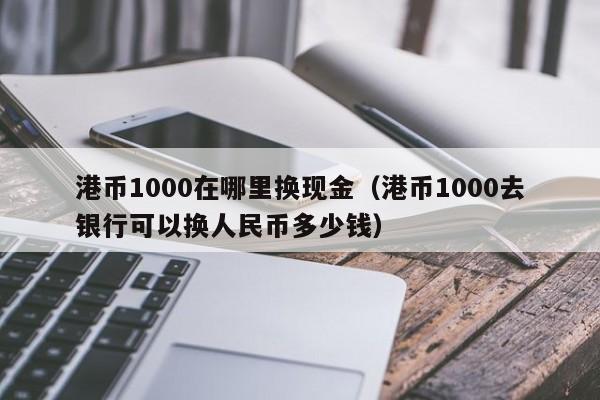 港币1000在哪里换现金（港币1000去银行可以换人民币多少钱）