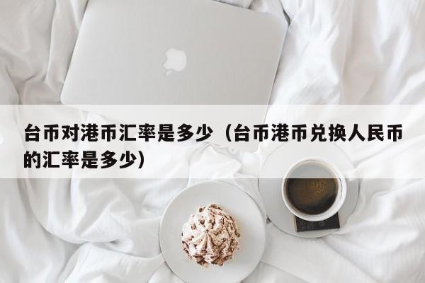 台币对港币汇率是多少（台币港币兑换人民币的汇率是多少）