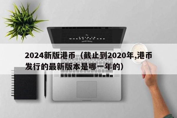 2024新版港币（截止到2020年,港币发行的最新版本是哪一年的）