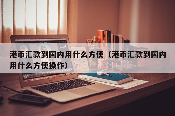 港币汇款到国内用什么方便（港币汇款到国内用什么方便操作）