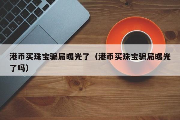 港币买珠宝骗局曝光了（港币买珠宝骗局曝光了吗）