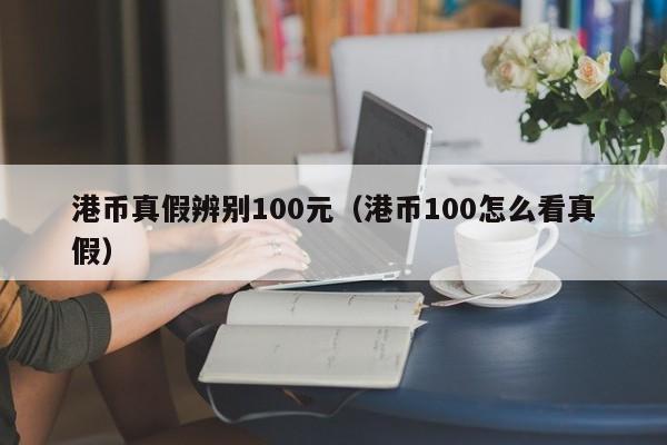 港币真假辨别100元（港币100怎么看真假）