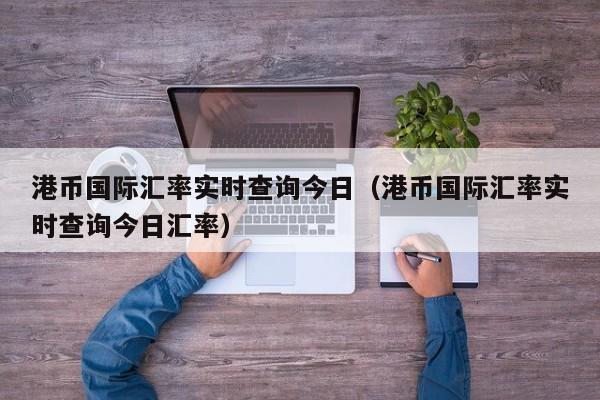 港币国际汇率实时查询今日（港币国际汇率实时查询今日汇率）